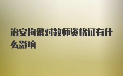 治安拘留对教师资格证有什么影响