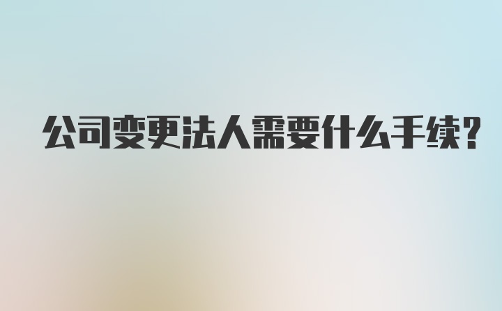 公司变更法人需要什么手续？