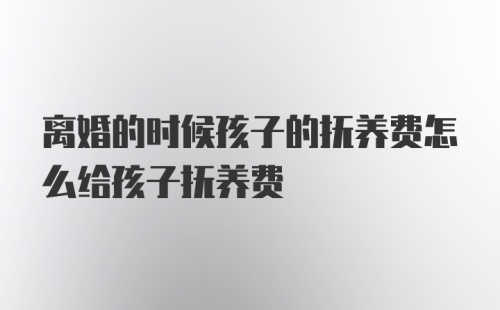 离婚的时候孩子的抚养费怎么给孩子抚养费