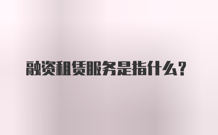 融资租赁服务是指什么？