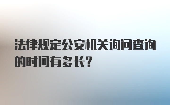 法律规定公安机关询问查询的时间有多长？