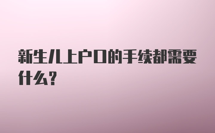 新生儿上户口的手续都需要什么？