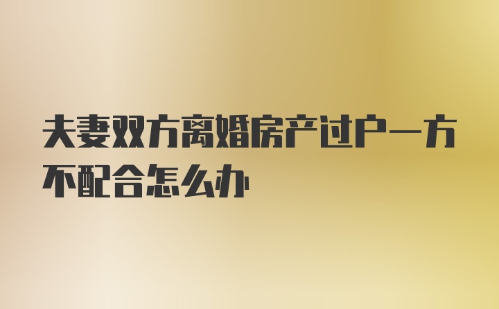 夫妻双方离婚房产过户一方不配合怎么办