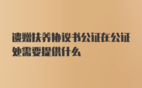 遗赠扶养协议书公证在公证处需要提供什么