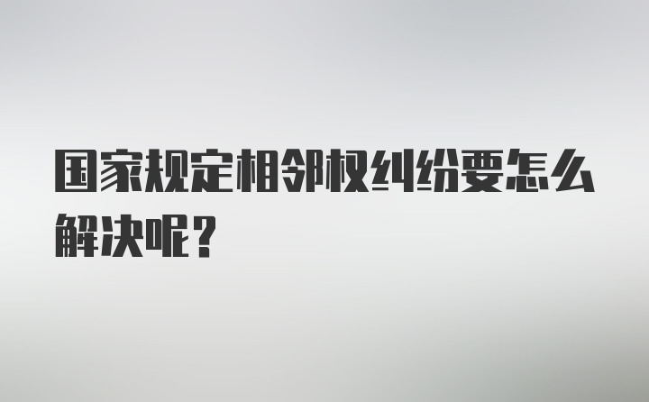 国家规定相邻权纠纷要怎么解决呢？