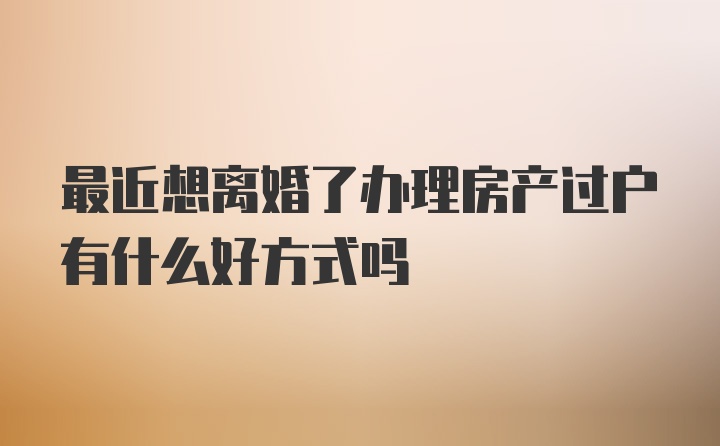 最近想离婚了办理房产过户有什么好方式吗