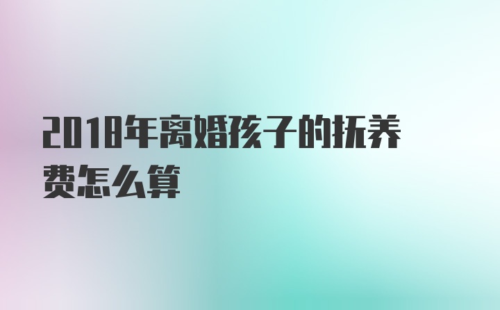 2018年离婚孩子的抚养费怎么算