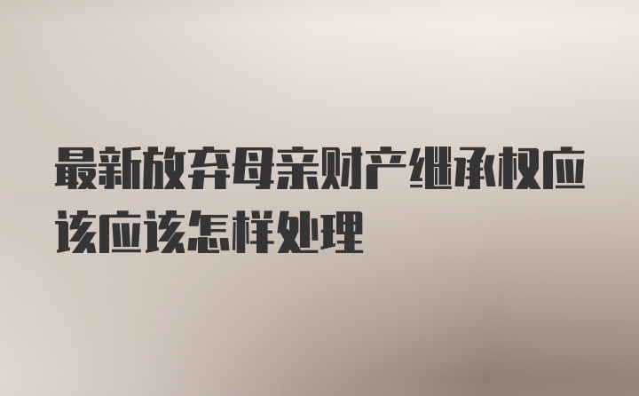 最新放弃母亲财产继承权应该应该怎样处理