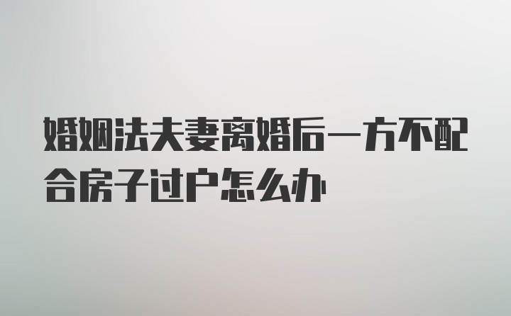 婚姻法夫妻离婚后一方不配合房子过户怎么办