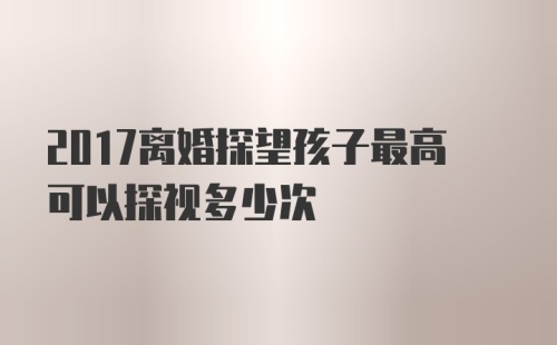 2017离婚探望孩子最高可以探视多少次