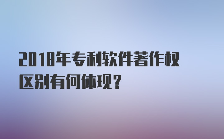 2018年专利软件著作权区别有何体现？