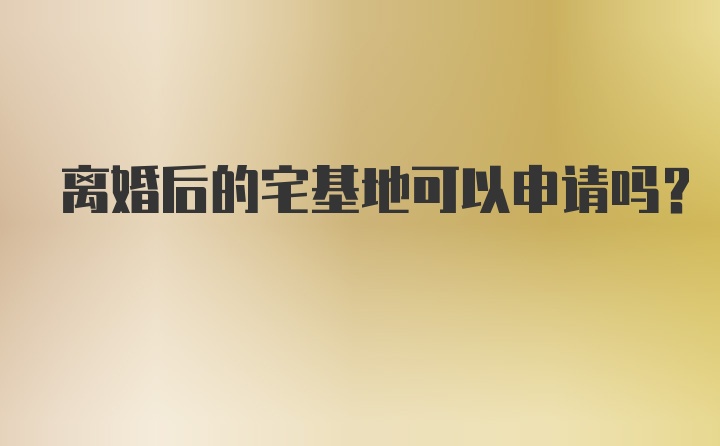 离婚后的宅基地可以申请吗？