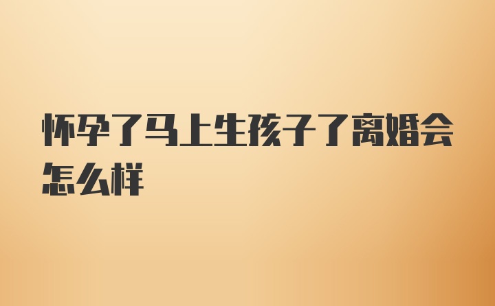 怀孕了马上生孩子了离婚会怎么样