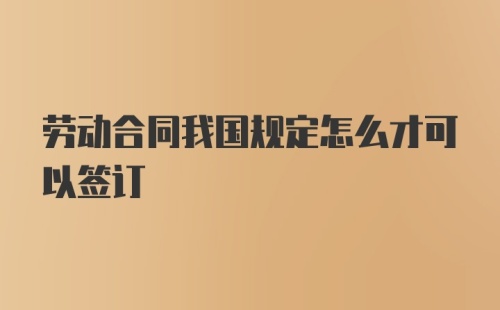 劳动合同我国规定怎么才可以签订