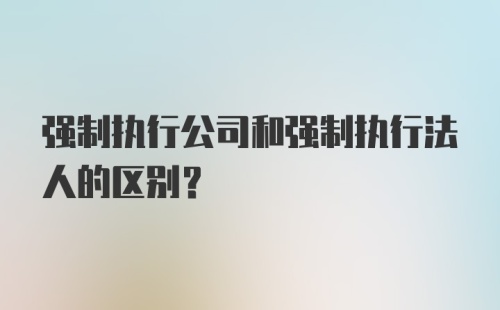 强制执行公司和强制执行法人的区别？