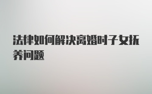 法律如何解决离婚时子女抚养问题