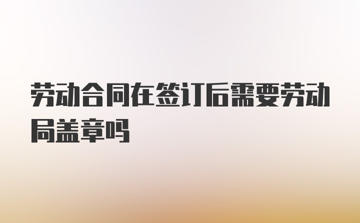 劳动合同在签订后需要劳动局盖章吗