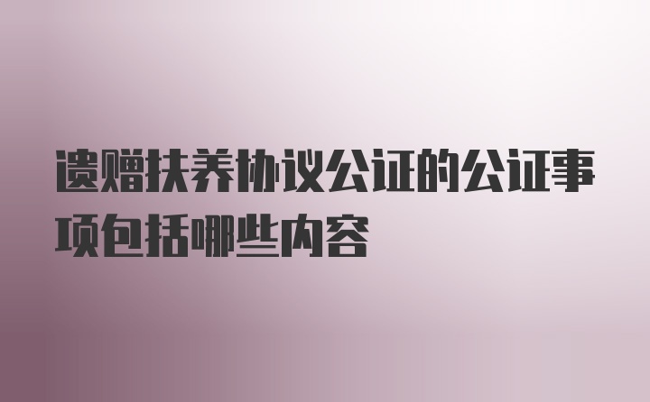 遗赠扶养协议公证的公证事项包括哪些内容