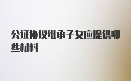 公证协议继承子女应提供哪些材料