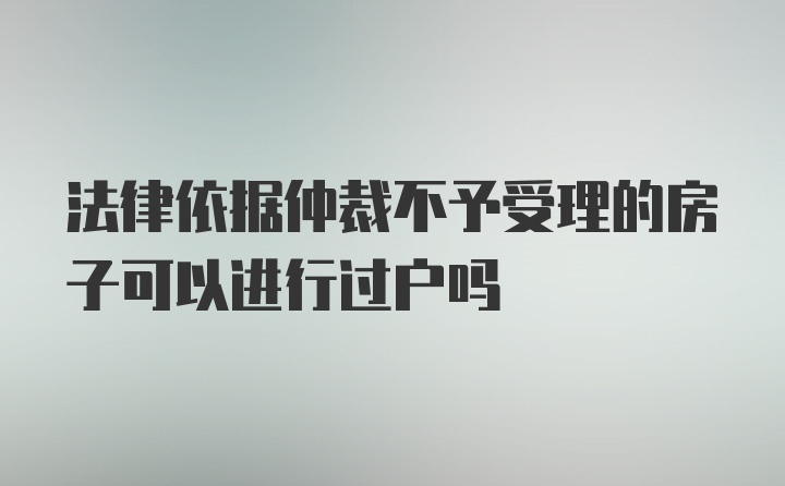 法律依据仲裁不予受理的房子可以进行过户吗