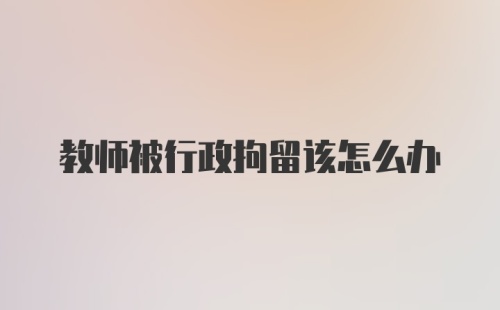 教师被行政拘留该怎么办