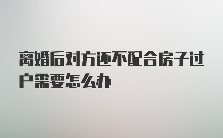 离婚后对方还不配合房子过户需要怎么办