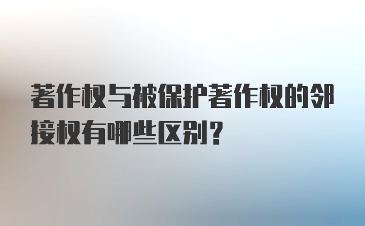 著作权与被保护著作权的邻接权有哪些区别？