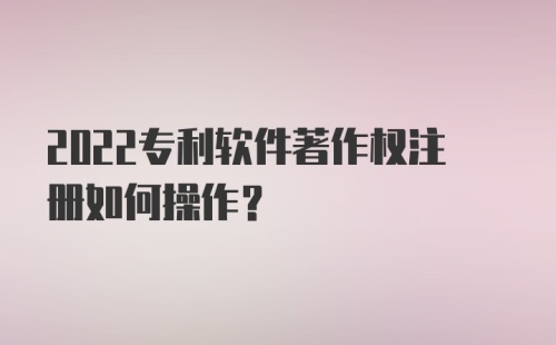 2022专利软件著作权注册如何操作?