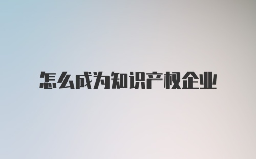 怎么成为知识产权企业