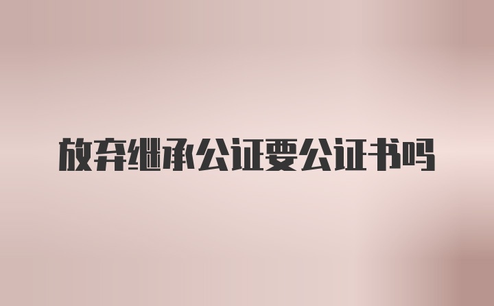 放弃继承公证要公证书吗