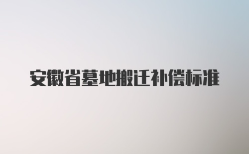 安徽省墓地搬迁补偿标准