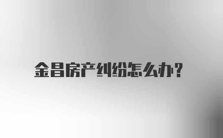 金昌房产纠纷怎么办？