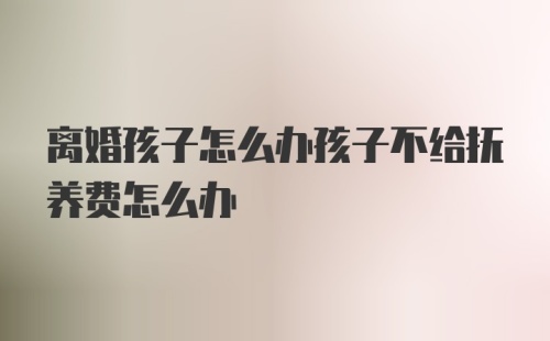 离婚孩子怎么办孩子不给抚养费怎么办