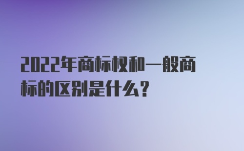 2022年商标权和一般商标的区别是什么？