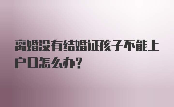 离婚没有结婚证孩子不能上户口怎么办?