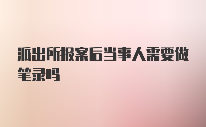 派出所报案后当事人需要做笔录吗