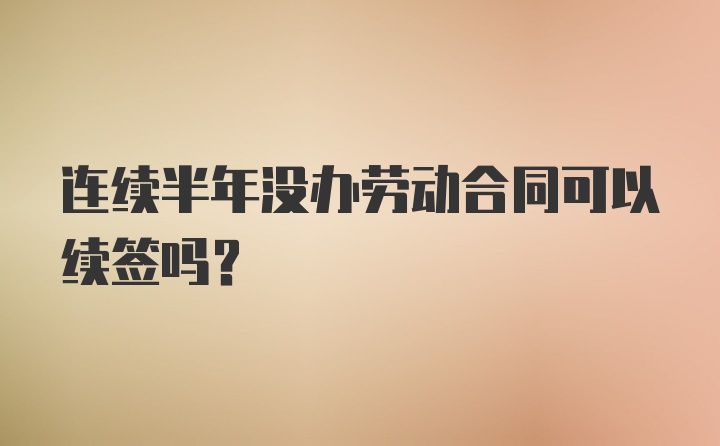 连续半年没办劳动合同可以续签吗？