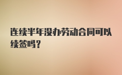 连续半年没办劳动合同可以续签吗？