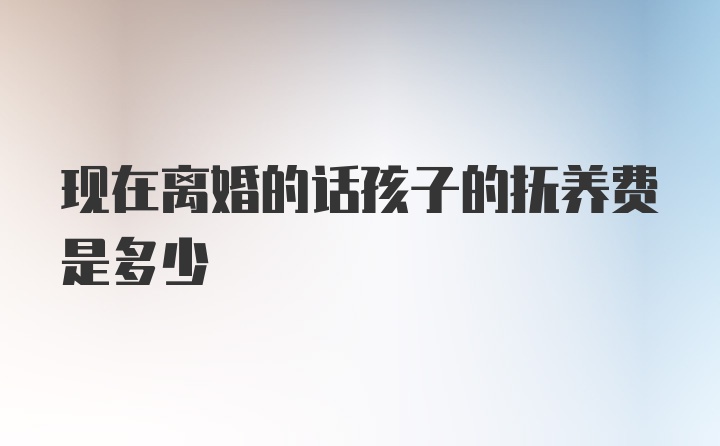 现在离婚的话孩子的抚养费是多少