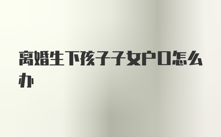 离婚生下孩子子女户口怎么办