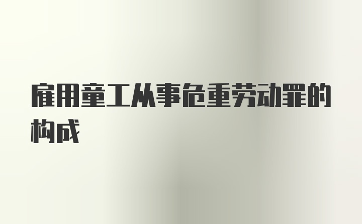 雇用童工从事危重劳动罪的构成