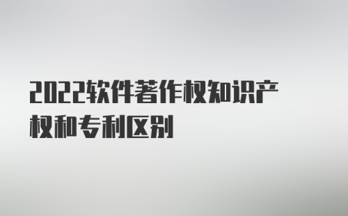 2022软件著作权知识产权和专利区别