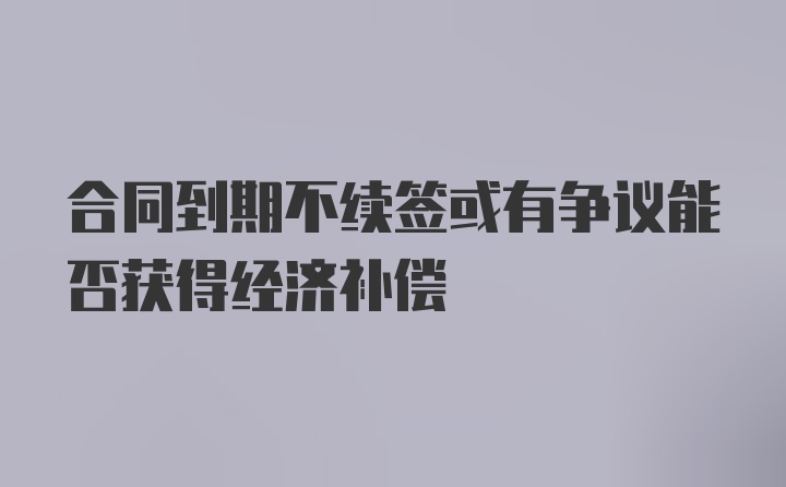 合同到期不续签或有争议能否获得经济补偿