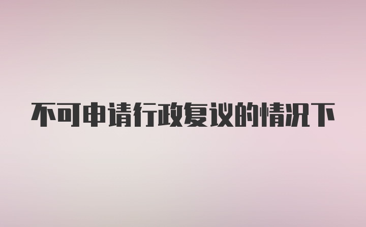 不可申请行政复议的情况下