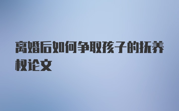 离婚后如何争取孩子的抚养权论文