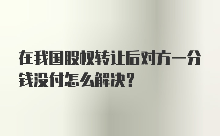 在我国股权转让后对方一分钱没付怎么解决？