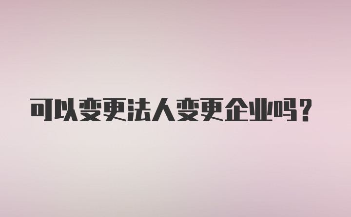 可以变更法人变更企业吗？