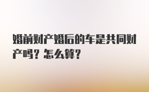 婚前财产婚后的车是共同财产吗？怎么算？