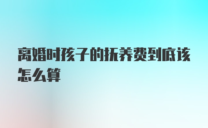 离婚时孩子的抚养费到底该怎么算