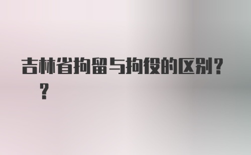 吉林省拘留与拘役的区别? ?